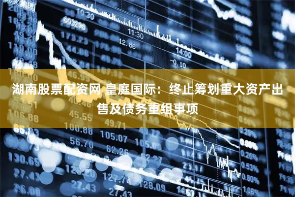 湖南股票配资网 皇庭国际：终止筹划重大资产出售及债务重组事项