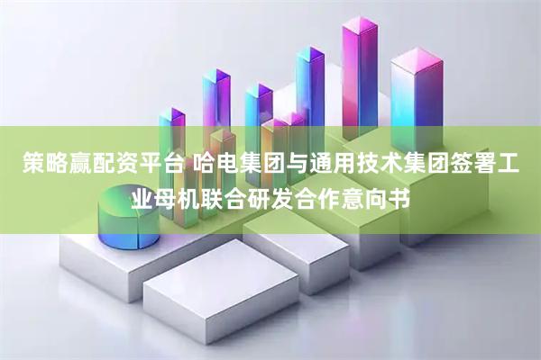 策略赢配资平台 哈电集团与通用技术集团签署工业母机联合研发合作意向书