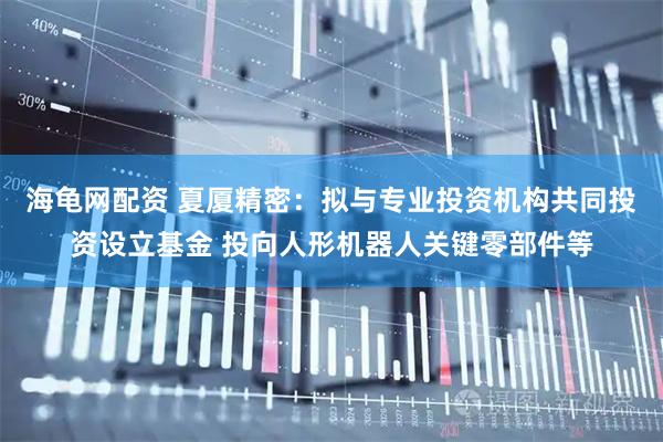海龟网配资 夏厦精密：拟与专业投资机构共同投资设立基金 投向人形机器人关键零部件等