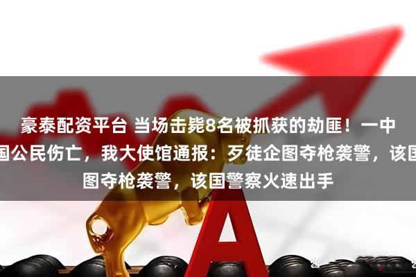 豪泰配资平台 当场击毙8名被抓获的劫匪！一中企遭抢劫致中国公民伤亡，我大使馆通报：歹徒企图夺枪袭警，该国警察火速出手