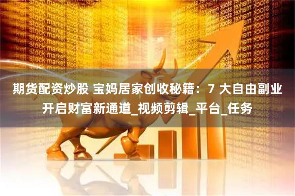 期货配资炒股 宝妈居家创收秘籍：7 大自由副业开启财富新通道_视频剪辑_平台_任务