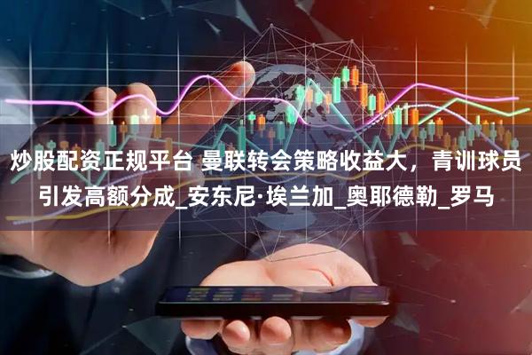 炒股配资正规平台 曼联转会策略收益大,青训球员引发高额分成_安东尼·埃兰加_奥耶德勒_罗马