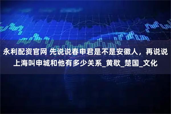 永利配资官网 先说说春申君是不是安徽人，再说说上海叫申城和他有多少关系_黄歇_楚国_文化