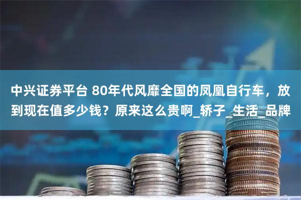 中兴证券平台 80年代风靡全国的凤凰自行车，放到现在值多少钱？原来这么贵啊_轿子_生活_品牌
