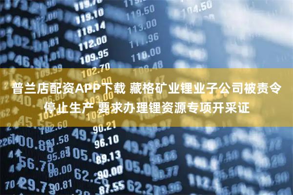 普兰店配资APP下载 藏格矿业锂业子公司被责令停止生产 要求办理锂资源专项开采证
