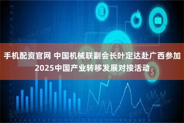 手机配资官网 中国机械联副会长叶定达赴广西参加2025中国产业转移发展对接活动