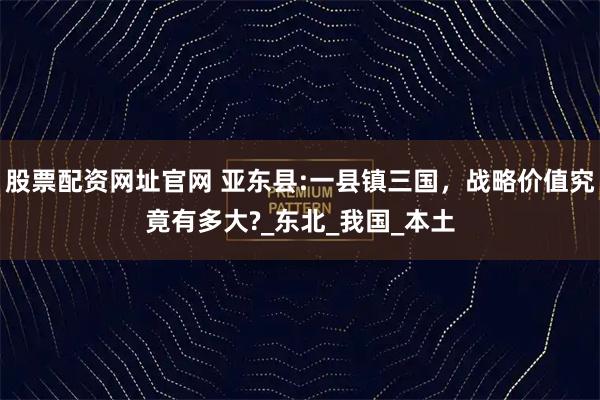 股票配资网址官网 亚东县:一县镇三国，战略价值究竟有多大?_东北_我国_本土