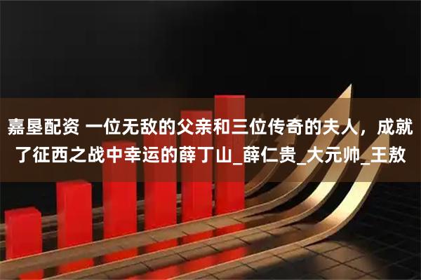 嘉垦配资 一位无敌的父亲和三位传奇的夫人，成就了征西之战中幸运的薛丁山_薛仁贵_大元帅_王敖