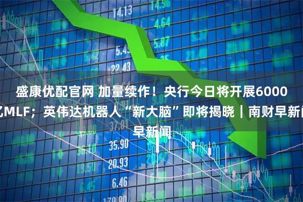 盛康优配官网 加量续作！央行今日将开展6000亿MLF；英伟达机器人“新大脑”即将揭晓｜南财早新闻