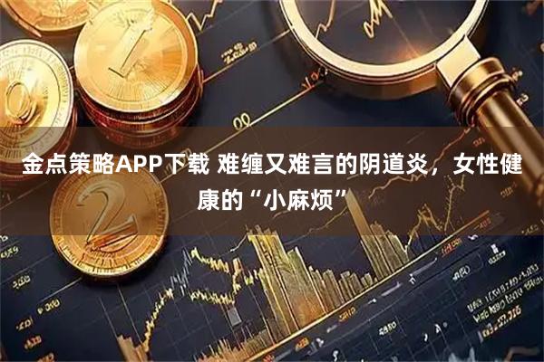 金点策略APP下载 难缠又难言的阴道炎，女性健康的“小麻烦”