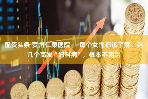 配资头条 贺州仁康医院——每个女性都该了解，这几个高发“妇科病”，根本不用治