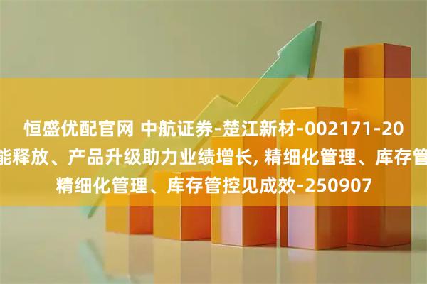 恒盛优配官网 中航证券-楚江新材-002171-2025年中报点评: 产能释放、产品升级助力业绩增长, 精细化管理、库存管控见成效-250907