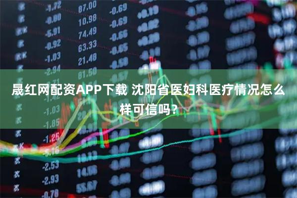 晟红网配资APP下载 沈阳省医妇科医疗情况怎么样可信吗?