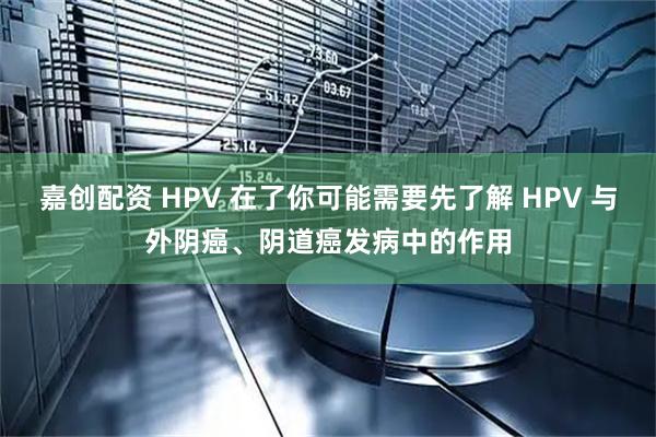 嘉创配资 HPV 在了你可能需要先了解 HPV 与外阴癌、阴道癌发病中的作用