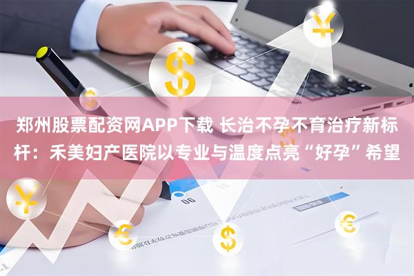 郑州股票配资网APP下载 长治不孕不育治疗新标杆:禾美妇产医院以专业与温度点亮“好孕”希望