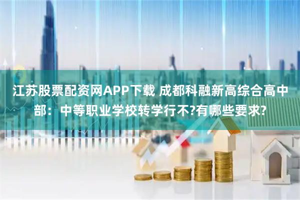 江苏股票配资网APP下载 成都科融新高综合高中部：中等职业学校转学行不?有哪些要求?