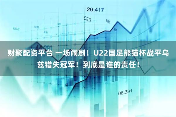 财聚配资平台 一场闹剧！U22国足熊猫杯战平乌兹错失冠军！到底是谁的责任！