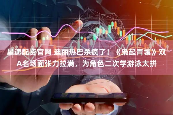 星速配资官网 迪丽热巴杀疯了！《枭起青壤》双A名场面张力拉满，为角色二次学游泳太拼