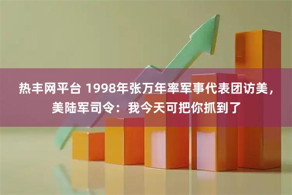 热丰网平台 1998年张万年率军事代表团访美，美陆军司令：我今天可把你抓到了