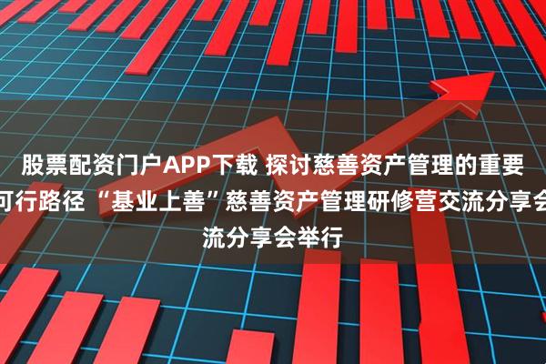 股票配资门户APP下载 探讨慈善资产管理的重要性与可行路径 “基业上善”慈善资产管理研修营交流分享会举行