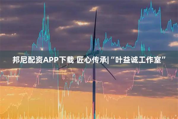 邦尼配资APP下载 匠心传承|“叶益诚工作室”
