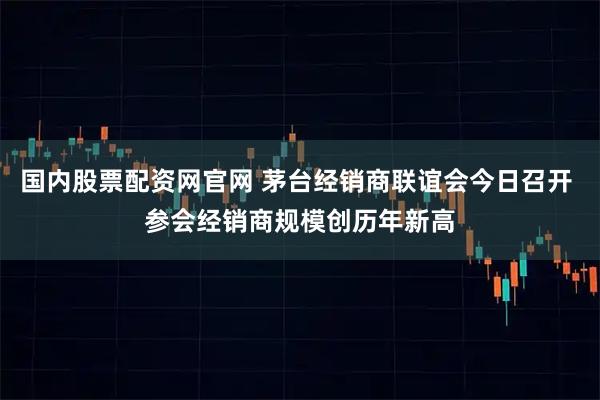 国内股票配资网官网 茅台经销商联谊会今日召开 参会经销商规模创历年新高