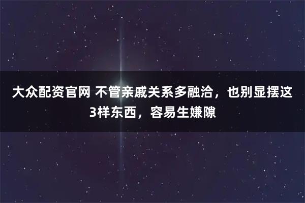 大众配资官网 不管亲戚关系多融洽，也别显摆这3样东西，容易生嫌隙