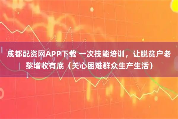 成都配资网APP下载 一次技能培训，让脱贫户老黎增收有底（关心困难群众生产生活）