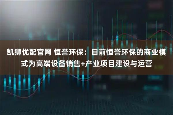 凯狮优配官网 恒誉环保：目前恒誉环保的商业模式为高端设备销售+产业项目建设与运营