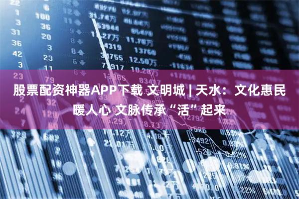 股票配资神器APP下载 文明城 | 天水：文化惠民暖人心 文脉传承“活”起来