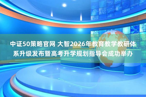 中证50策略官网 大智2026年教育教学教研体系升级发布暨高考升学规划指导会成功举办