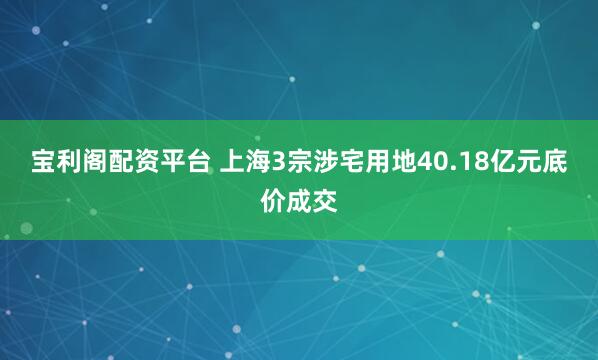 宝利阁配资平台 上海3宗涉宅用地40.18亿元底价成交
