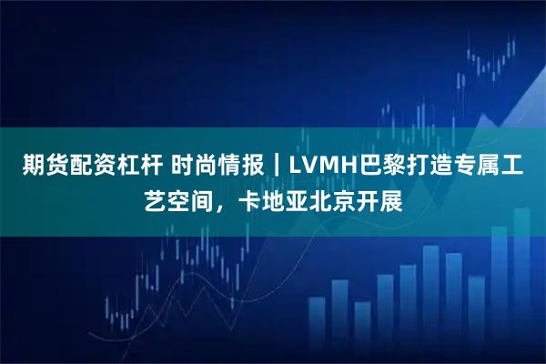 期货配资杠杆 时尚情报｜LVMH巴黎打造专属工艺空间，卡地亚北京开展