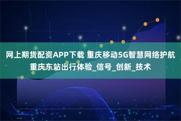 网上期货配资APP下载 重庆移动5G智慧网络护航重庆东站出行体验_信号_创新_技术