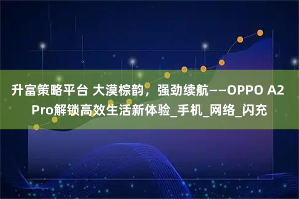 升富策略平台 大漠棕韵，强劲续航——OPPO A2 Pro解锁高效生活新体验_手机_网络_闪充