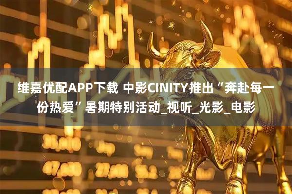 维嘉优配APP下载 中影CINITY推出“奔赴每一份热爱”暑期特别活动_视听_光影_电影