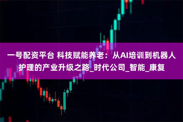 一号配资平台 科技赋能养老：从AI培训到机器人护理的产业升级之路_时代公司_智能_康复
