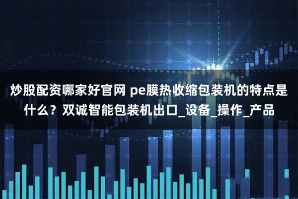 炒股配资哪家好官网 pe膜热收缩包装机的特点是什么？双诚智能包装机出口_设备_操作_产品