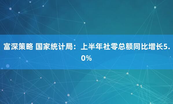 富深策略 国家统计局：上半年社零总额同比增长5.0%
