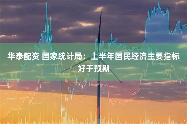 华泰配资 国家统计局：上半年国民经济主要指标好于预期