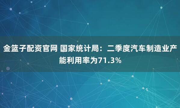 金篮子配资官网 国家统计局：二季度汽车制造业产能利用率为71.3%