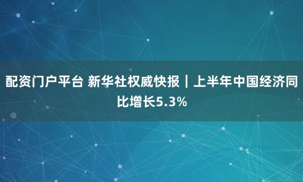 配资门户平台 新华社权威快报｜上半年中国经济同比增长5.3%