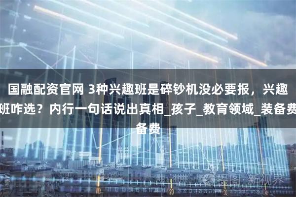 国融配资官网 3种兴趣班是碎钞机没必要报，兴趣班咋选？内行一句话说出真相_孩子_教育领域_装备费