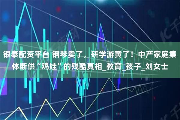 银泰配资平台 钢琴卖了，研学游黄了！中产家庭集体断供“鸡娃”的残酷真相_教育_孩子_刘女士