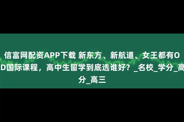信富网配资APP下载 新东方、新航道、女王都有OSSD国际课程,高中生留学到底选谁好?_名校_学分_高三