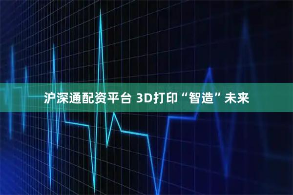 沪深通配资平台 3D打印“智造”未来