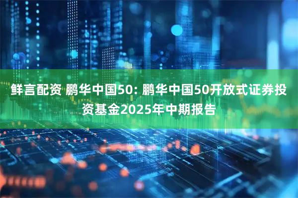 鲜言配资 鹏华中国50: 鹏华中国50开放式证券投资基金2025年中期报告