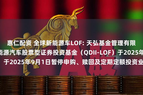 惠仁配资 全球新能源车LOF: 天弘基金管理有限公司关于天弘全球新能源汽车股票型证券投资基金(QDII-LOF)于2025年9月1日暂停申购、赎回及定期定额投资业务的公告
