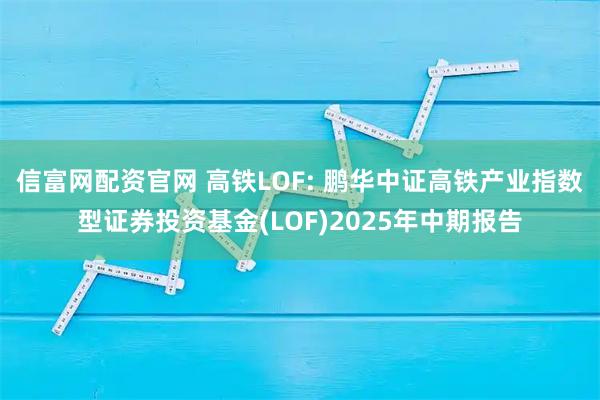 信富网配资官网 高铁LOF: 鹏华中证高铁产业指数型证券投资基金(LOF)2025年中期报告
