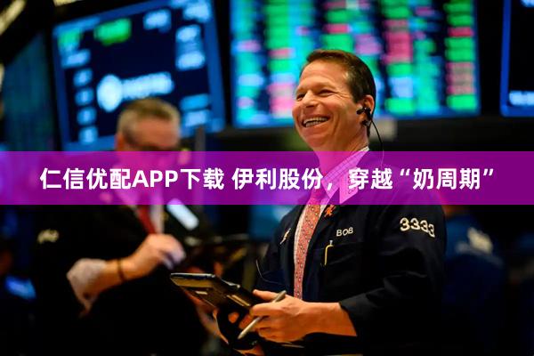 仁信优配APP下载 伊利股份，穿越“奶周期”